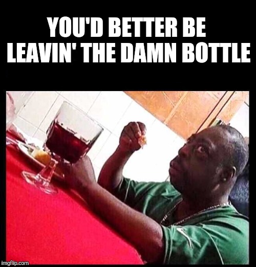 Glass Half Full | YOU'D BETTER BE LEAVIN' THE DAMN BOTTLE | image tagged in black man eating,cheap pour,yayaya | made w/ Imgflip meme maker