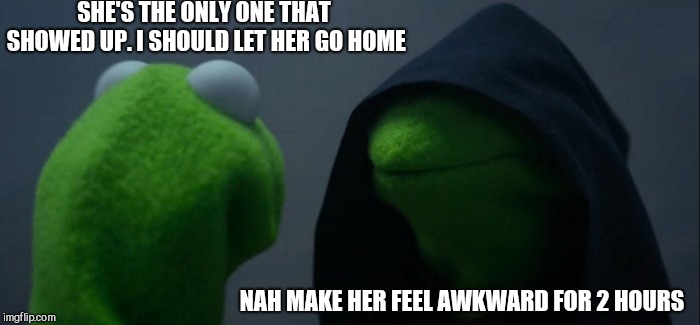 Evil Kermit Meme | SHE'S THE ONLY ONE THAT SHOWED UP. I SHOULD LET HER GO HOME NAH MAKE HER FEEL AWKWARD FOR 2 HOURS | image tagged in memes,evil kermit | made w/ Imgflip meme maker