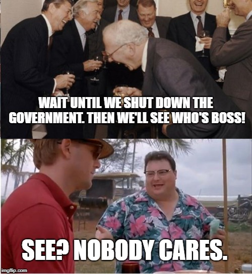 Pelosi's Greatest Nightmare | WAIT UNTIL WE SHUT DOWN THE GOVERNMENT. THEN WE'LL SEE WHO'S BOSS! SEE? NOBODY CARES. | image tagged in government shutdown,big government,see nobody cares,memes,laughing men in suits | made w/ Imgflip meme maker