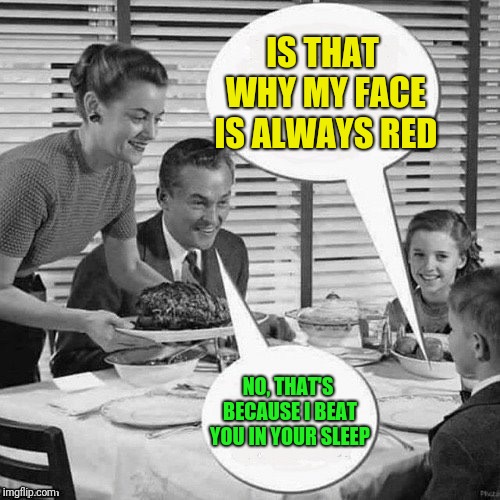 Vintage Family Dinner | IS THAT WHY MY FACE IS ALWAYS RED NO, THAT'S BECAUSE I BEAT YOU IN YOUR SLEEP | image tagged in vintage family dinner | made w/ Imgflip meme maker