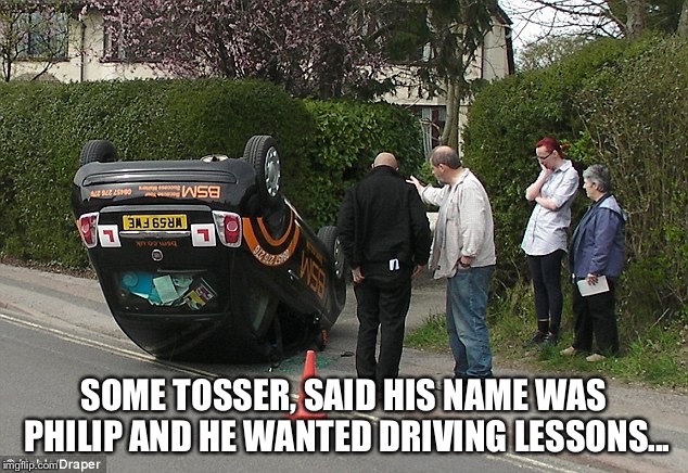 Learner's Licence | SOME TOSSER, SAID HIS NAME WAS PHILIP AND HE WANTED DRIVING LESSONS... | image tagged in mad learner driving school accident driving | made w/ Imgflip meme maker