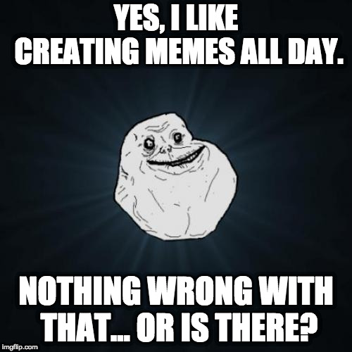 Forever Alone Meme | YES, I LIKE CREATING MEMES ALL DAY. NOTHING WRONG WITH THAT... OR IS THERE? | image tagged in memes,forever alone | made w/ Imgflip meme maker