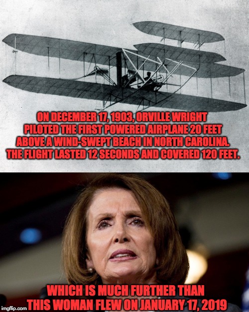 Who flew further? | ON DECEMBER 17, 1903, ORVILLE WRIGHT PILOTED THE FIRST POWERED AIRPLANE 20 FEET ABOVE A WIND-SWEPT BEACH IN NORTH CAROLINA. THE FLIGHT LASTED 12 SECONDS AND COVERED 120 FEET. WHICH IS MUCH FURTHER THAN THIS WOMAN FLEW ON JANUARY 17, 2019 | image tagged in nancy pelosi | made w/ Imgflip meme maker