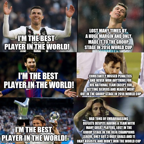 Who is the best football (soccer) player in the world? | LOST MANY TIMES BY A HUGE MARGIN AND ONLY MADE IT TO THE GROUP STAGE IN 2014 WORLD CUP; I'M THE BEST PLAYER IN THE WORLD! CONSTANTLY MISSED PENALTIES AND NEVER WON ANYTHING FOR HIS NATIONAL TEAM EXCEPT FOR GETTING SILVERS AND NEARLY WENT OUT IN THE GROUP STAGE IN 2018 WORLD CUP; I'M THE BEST PLAYER IN THE WORLD! HAD TONS OF EMBARRASSING DEFEATS DESPITE HAVING A TEAM WITH MANY GREAT PLAYERS, LOST IN THE GROUP STAGE IN THE UEFA CHAMPIONS LEAGUE, ONLY GOT 3 OKAY GOALS AND 11 OKAY ASSISTS, AND DIDN'T WIN THE WORLD CUP; I'M THE BEST PLAYER IN THE WORLD! | image tagged in world cup | made w/ Imgflip meme maker