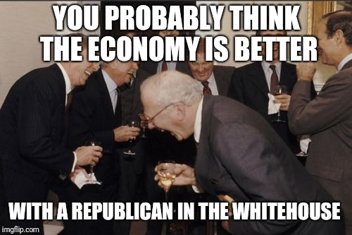 Laughing Men In Suits Meme | YOU PROBABLY THINK THE ECONOMY IS BETTER WITH A REPUBLICAN IN THE WHITEHOUSE | image tagged in memes,laughing men in suits | made w/ Imgflip meme maker