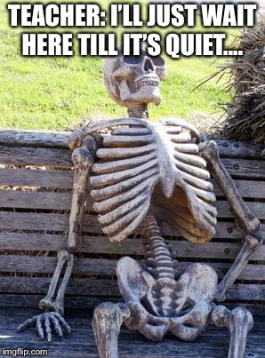 Waiting Skeleton | TEACHER: I’LL JUST WAIT HERE TILL IT’S QUIET.... | image tagged in memes,waiting skeleton | made w/ Imgflip meme maker