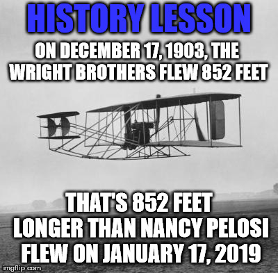 Of course, they were a lot smarter than ole Nancy. | HISTORY LESSON; ON DECEMBER 17, 1903, THE WRIGHT BROTHERS FLEW 852 FEET; THAT'S 852 FEET LONGER THAN NANCY PELOSI FLEW ON JANUARY 17, 2019 | image tagged in wright brothers | made w/ Imgflip meme maker