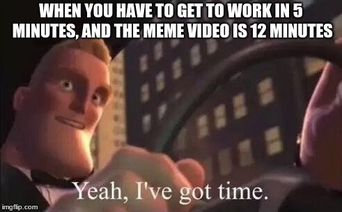I've got time for memes | WHEN YOU HAVE TO GET TO WORK IN 5 MINUTES, AND THE MEME VIDEO IS 12 MINUTES | image tagged in yeah i've got time,memes,other | made w/ Imgflip meme maker