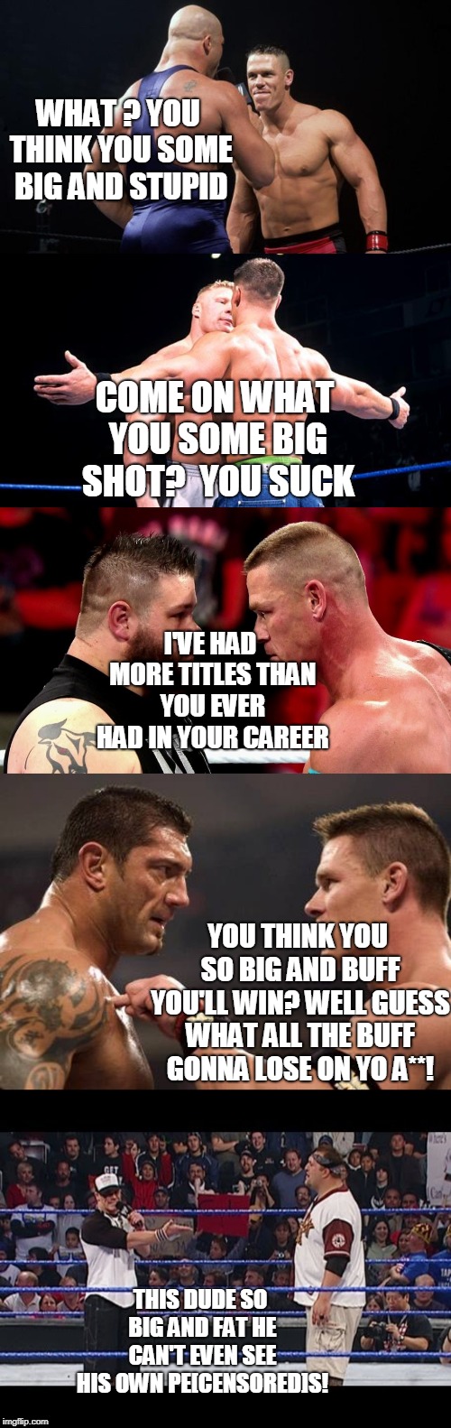 John Cena Savage Memes | WHAT ? YOU THINK YOU SOME BIG AND STUPID; COME ON WHAT YOU SOME BIG SHOT?  YOU SUCK; I'VE HAD MORE TITLES THAN YOU EVER HAD IN YOUR CAREER; YOU THINK YOU SO BIG AND BUFF YOU'LL WIN? WELL GUESS WHAT ALL THE BUFF GONNA LOSE ON YO A**! THIS DUDE SO BIG AND FAT HE CAN'T EVEN SEE HIS OWN PE[CENSORED]S! | image tagged in john cena | made w/ Imgflip meme maker