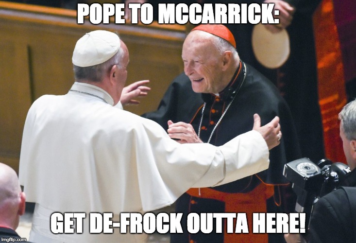 Pope Francis is close to DEFROCKING McCarrick. | POPE TO MCCARRICK:; GET DE-FROCK OUTTA HERE! | image tagged in catholic church,pope francis,cardinal mccarrick,pope,catholicism,church | made w/ Imgflip meme maker