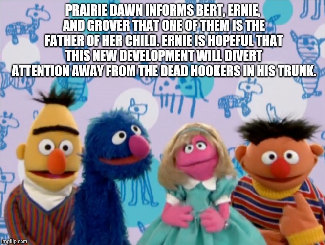 Bert and Ernie are psychopaths | PRAIRIE DAWN INFORMS BERT, ERNIE, AND GROVER THAT ONE OF THEM IS THE FATHER OF HER CHILD. ERNIE IS HOPEFUL THAT THIS NEW DEVELOPMENT WILL DIVERT ATTENTION AWAY FROM THE DEAD HOOKERS IN HIS TRUNK. | image tagged in psycho bert and ernie | made w/ Imgflip meme maker