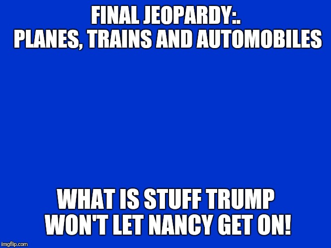 Jeopardy Blank | FINAL JEOPARDY:. PLANES, TRAINS AND AUTOMOBILES; WHAT IS STUFF TRUMP WON'T LET NANCY GET ON! | image tagged in jeopardy blank | made w/ Imgflip meme maker