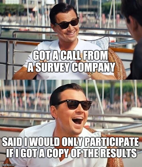 Leonardo Dicaprio Wolf Of Wall Street Meme | GOT A CALL FROM A SURVEY COMPANY SAID I WOULD ONLY PARTICIPATE IF I GOT A COPY OF THE RESULTS | image tagged in memes,leonardo dicaprio wolf of wall street | made w/ Imgflip meme maker