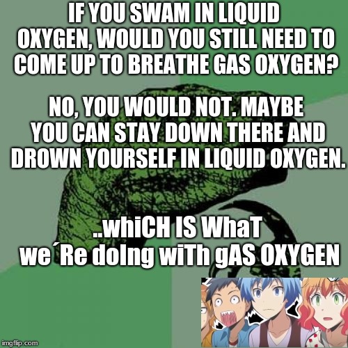 Philosoraptor | IF YOU SWAM IN LIQUID OXYGEN, WOULD YOU STILL NEED TO COME UP TO BREATHE GAS OXYGEN? NO, YOU WOULD NOT. MAYBE YOU CAN STAY DOWN THERE AND DROWN YOURSELF IN LIQUID OXYGEN. ..whiCH IS WhaT we´Re doIng wiTh gAS OXYGEN | image tagged in memes,philosoraptor | made w/ Imgflip meme maker
