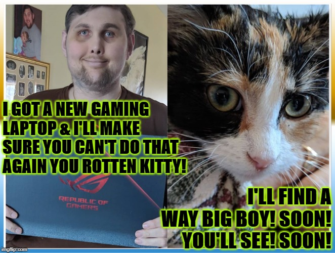  I GOT A NEW GAMING LAPTOP & I'LL MAKE SURE YOU CAN'T DO THAT AGAIN YOU ROTTEN KITTY! I'LL FIND A WAY BIG BOY! SOON! YOU'LL SEE! SOON! | image tagged in soon | made w/ Imgflip meme maker