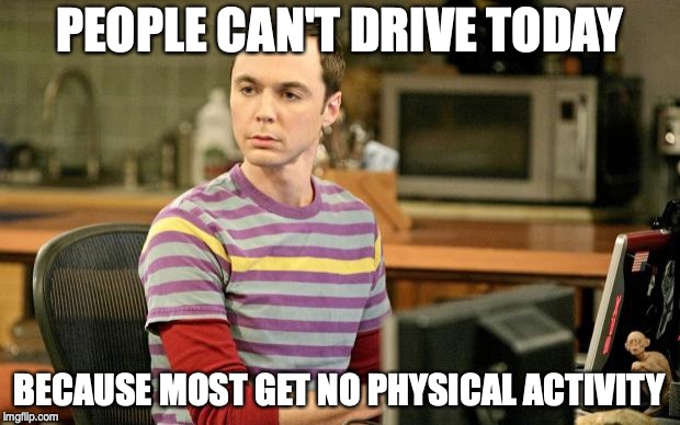 Sheldon Big Bang Theory  |  PEOPLE CAN'T DRIVE TODAY; BECAUSE MOST GET NO PHYSICAL ACTIVITY | image tagged in sheldon big bang theory | made w/ Imgflip meme maker