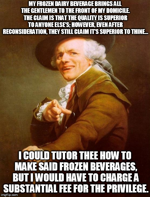 Joseph Ducreux | MY FROZEN DAIRY BEVERAGE BRINGS ALL THE GENTLEMEN TO THE FRONT OF MY DOMICILE. THE CLAIM IS THAT THE QUALITY IS SUPERIOR TO ANYONE ELSE'S; HOWEVER, EVEN AFTER RECONSIDERATION, THEY STILL CLAIM IT'S SUPERIOR TO THINE... I COULD TUTOR THEE HOW TO MAKE SAID FROZEN BEVERAGES, BUT I WOULD HAVE TO CHARGE A SUBSTANTIAL FEE FOR THE PRIVILEGE. | image tagged in memes,joseph ducreux | made w/ Imgflip meme maker