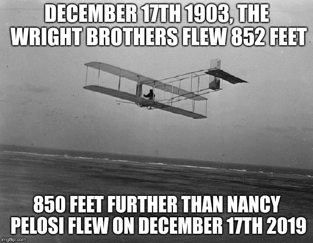 wright brothers plane | DECEMBER 17TH 1903, THE WRIGHT BROTHERS FLEW 852 FEET; 850 FEET FURTHER THAN NANCY PELOSI FLEW ON DECEMBER 17TH 2019 | image tagged in wright brothers plane | made w/ Imgflip meme maker