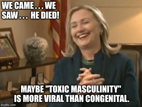 WE CAME . . . WE SAW . . .  HE DIED! MAYBE "TOXIC MASCULINITY" IS MORE VIRAL THAN CONGENITAL. | image tagged in toxic masculinity,hillary clinton,hillary,neoliberalism | made w/ Imgflip meme maker
