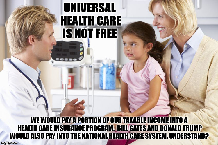 Universal Health Care Is Not Free


 | UNIVERSAL HEALTH CARE IS NOT FREE; WE WOULD PAY A PORTION OF OUR TAXABLE INCOME INTO A HEALTH CARE INSURANCE PROGRAM. 
BILL GATES AND DONALD TRUMP WOULD ALSO PAY INTO THE NATIONAL HEALTH CARE SYSTEM. UNDERSTAND? | image tagged in trump,healthcare,universalhealthcare,mega,government | made w/ Imgflip meme maker