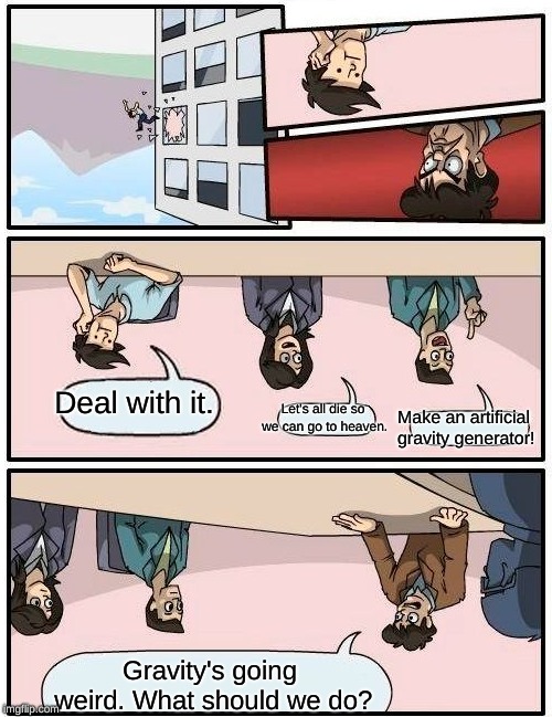 Boardroom Meeting Suggestion Meme | Deal with it. Let's all die so we can go to heaven. Make an artificial gravity generator! Gravity's going weird. What should we do? | image tagged in memes,boardroom meeting suggestion | made w/ Imgflip meme maker
