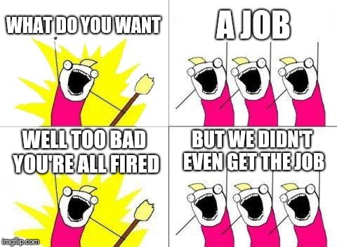 What Do We Want | WHAT DO YOU WANT; A JOB; WELL TOO BAD YOU'RE ALL FIRED; BUT WE DIDN'T EVEN GET THE JOB | image tagged in memes,what do we want | made w/ Imgflip meme maker