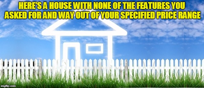 Real Estate | HERE'S A HOUSE WITH NONE OF THE FEATURES YOU ASKED FOR AND WAY OUT OF YOUR SPECIFIED PRICE RANGE | image tagged in real estate | made w/ Imgflip meme maker