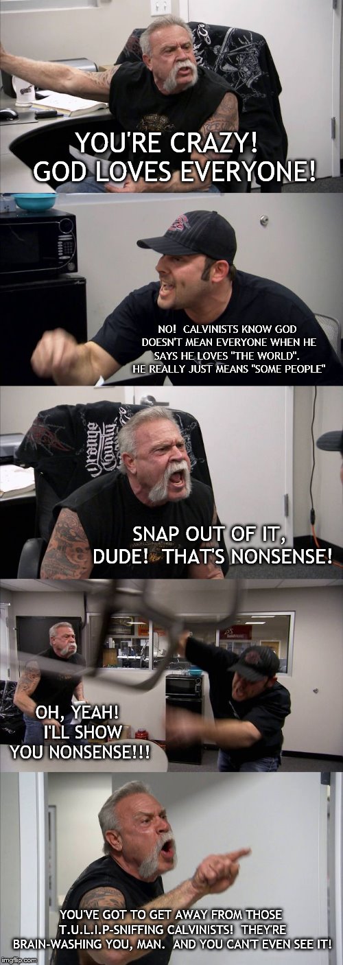 American Chopper Argument Meme | YOU'RE CRAZY!  GOD LOVES EVERYONE! NO!  CALVINISTS KNOW GOD DOESN'T MEAN EVERYONE WHEN HE SAYS HE LOVES "THE WORLD".  HE REALLY JUST MEANS "SOME PEOPLE"; SNAP OUT OF IT, DUDE!  THAT'S NONSENSE! OH, YEAH!  I'LL SHOW YOU NONSENSE!!! YOU'VE GOT TO GET AWAY FROM THOSE T.U.L.I.P-SNIFFING CALVINISTS!  THEY'RE BRAIN-WASHING YOU, MAN.  AND YOU CAN'T EVEN SEE IT! | image tagged in memes,american chopper argument | made w/ Imgflip meme maker