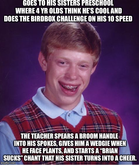 Bad Luck Brian | GOES TO HIS SISTERS PRESCHOOL WHERE 4 YR OLDS THINK HE’S COOL AND DOES THE BIRDBOX CHALLENGE ON HIS 10 SPEED; THE TEACHER SPEARS A BROOM HANDLE INTO HIS SPOKES, GIVES HIM A WEDGIE WHEN HE FACE PLANTS, AND STARTS A “BRIAN SUCKS” CHANT THAT HIS SISTER TURNS INTO A CHEER. | image tagged in memes,bad luck brian | made w/ Imgflip meme maker