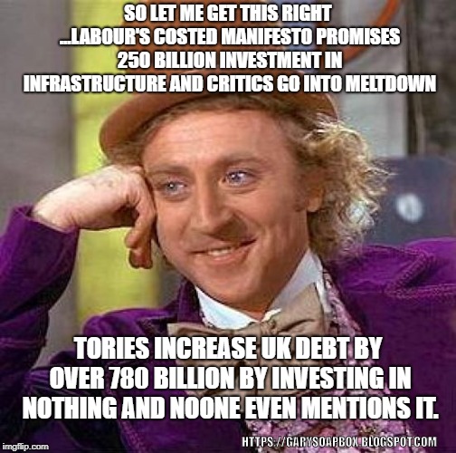 Creepy Condescending Wonka | SO LET ME GET THIS RIGHT ...LABOUR'S COSTED MANIFESTO PROMISES 250 BILLION INVESTMENT IN INFRASTRUCTURE AND CRITICS GO INTO MELTDOWN; TORIES INCREASE UK DEBT BY OVER 780 BILLION BY INVESTING IN NOTHING AND NOONE EVEN MENTIONS IT. HTTPS://GARYSOAPBOX.BLOGSPOT.COM | image tagged in memes,creepy condescending wonka | made w/ Imgflip meme maker