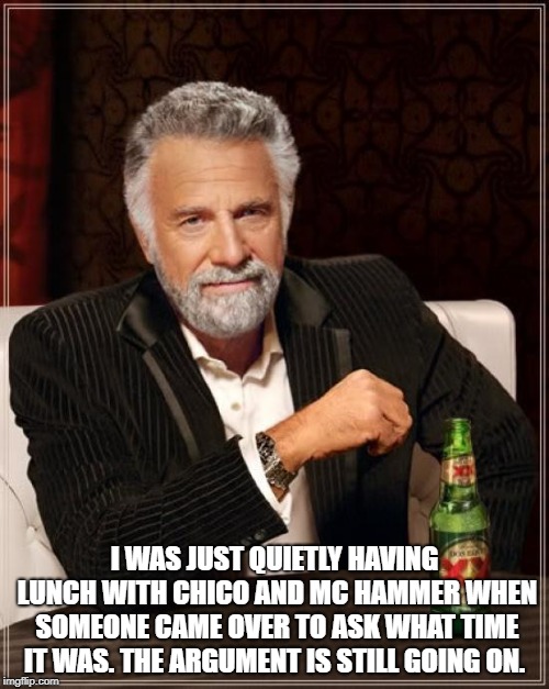 The Most Interesting Man In The World | I WAS JUST QUIETLY HAVING LUNCH WITH CHICO AND MC HAMMER WHEN SOMEONE CAME OVER TO ASK WHAT TIME IT WAS. THE ARGUMENT IS STILL GOING ON. | image tagged in memes,the most interesting man in the world | made w/ Imgflip meme maker