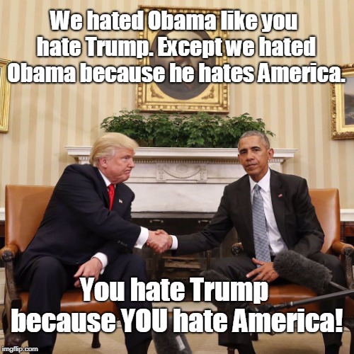 Why so much hate? | We hated Obama like you hate Trump. Except we hated Obama because he hates America. You hate Trump because YOU hate America! | image tagged in trump and obama,haters gonna hate,clickbait,got eeem,troll,memes | made w/ Imgflip meme maker