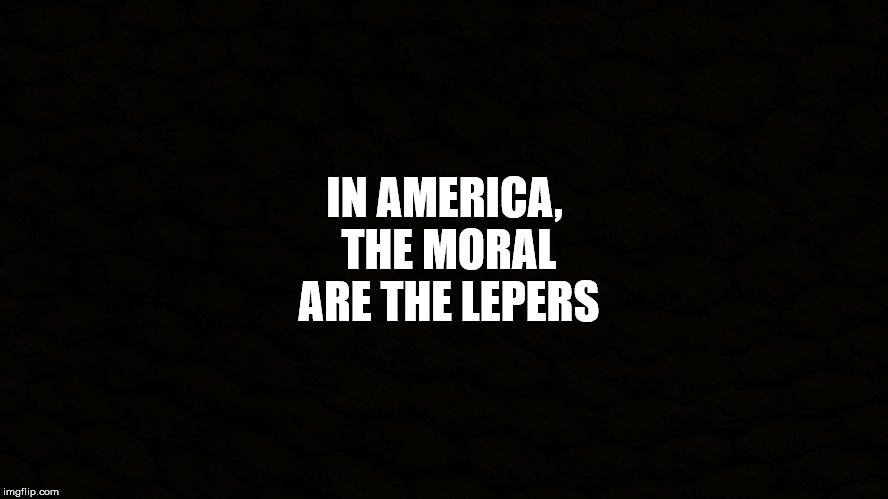 Nihilistic narcissism. | IN AMERICA, THE MORAL ARE THE LEPERS | image tagged in america,morality,lepers,psychopathy,malignant narcissism,nihilism | made w/ Imgflip meme maker
