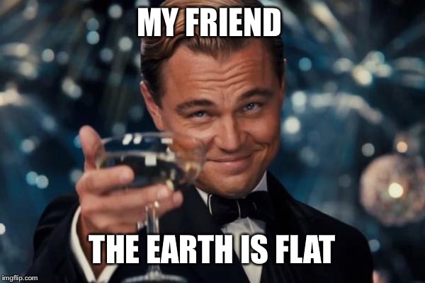 Leonardo Dicaprio Cheers Meme | MY FRIEND; THE EARTH IS FLAT | image tagged in memes,leonardo dicaprio cheers | made w/ Imgflip meme maker