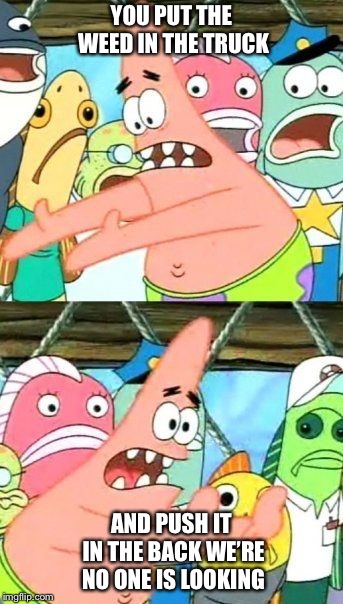 Put It Somewhere Else Patrick Meme | YOU PUT THE WEED IN THE TRUCK; AND PUSH IT IN THE BACK WE’RE NO ONE IS LOOKING | image tagged in memes,put it somewhere else patrick | made w/ Imgflip meme maker