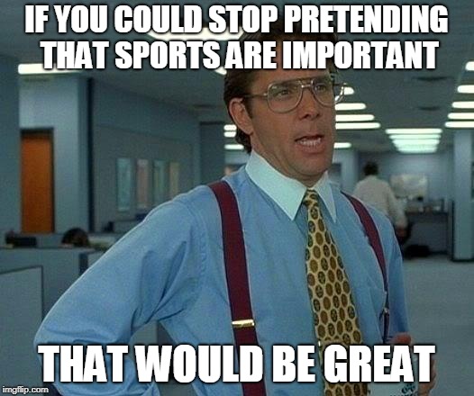 That Would Be Great Meme | IF YOU COULD STOP PRETENDING THAT SPORTS ARE IMPORTANT; THAT WOULD BE GREAT | image tagged in memes,that would be great | made w/ Imgflip meme maker