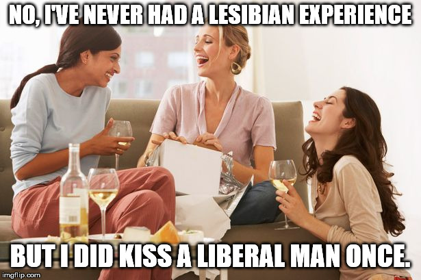 NO, I'VE NEVER HAD A LESIBIAN EXPERIENCE; BUT I DID KISS A LIBERAL MAN ONCE. | image tagged in women drinking | made w/ Imgflip meme maker