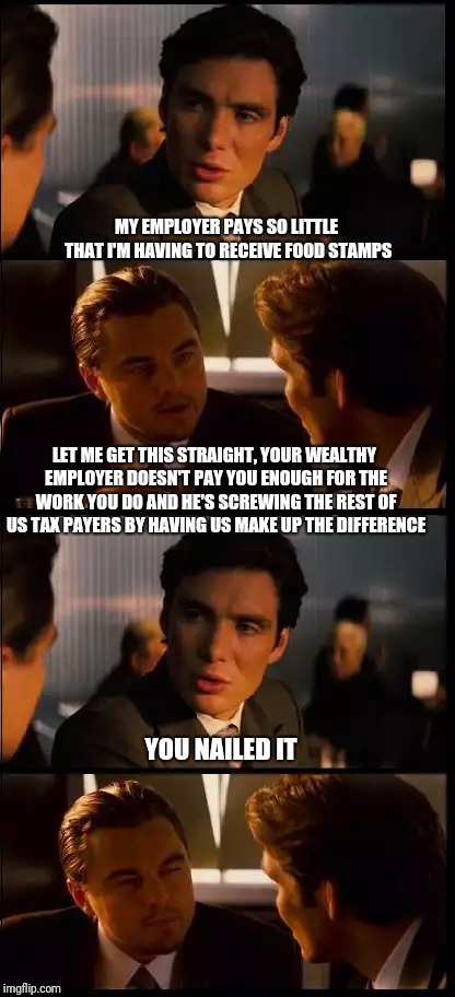 inception 4 pane | MY EMPLOYER PAYS SO LITTLE THAT I'M HAVING TO RECEIVE FOOD STAMPS; LET ME GET THIS STRAIGHT, YOUR WEALTHY EMPLOYER DOESN'T PAY YOU ENOUGH FOR THE WORK YOU DO AND HE'S SCREWING THE REST OF US TAX PAYERS BY HAVING US MAKE UP THE DIFFERENCE; YOU NAILED IT | image tagged in inception 4 pane | made w/ Imgflip meme maker