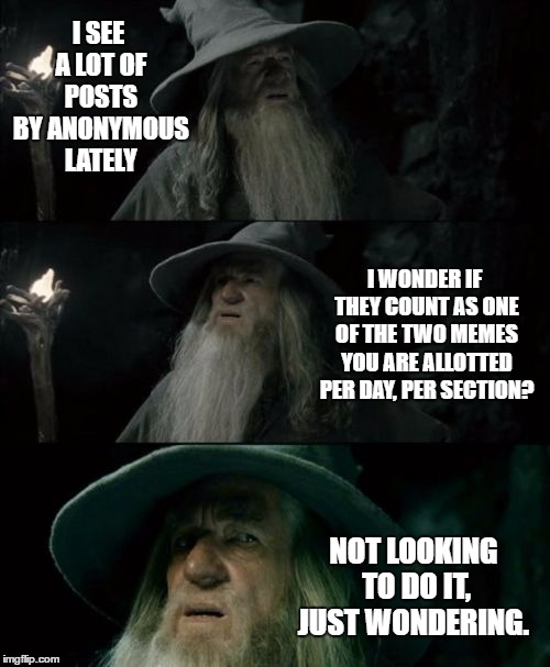   | I SEE A LOT OF POSTS BY ANONYMOUS LATELY; I WONDER IF THEY COUNT AS ONE OF THE TWO MEMES YOU ARE ALLOTTED PER DAY, PER SECTION? NOT LOOKING TO DO IT, JUST WONDERING. | image tagged in memes,confused gandalf,random,anonymous | made w/ Imgflip meme maker