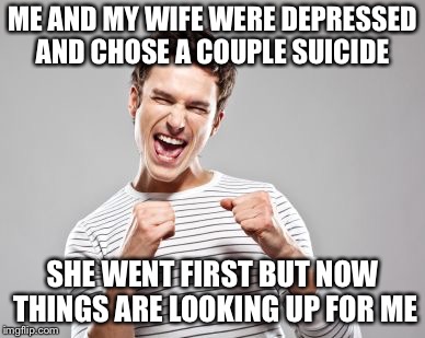 happy guy | ME AND MY WIFE WERE DEPRESSED AND CHOSE A COUPLE SUICIDE; SHE WENT FIRST BUT NOW THINGS ARE LOOKING UP FOR ME | image tagged in happy guy | made w/ Imgflip meme maker