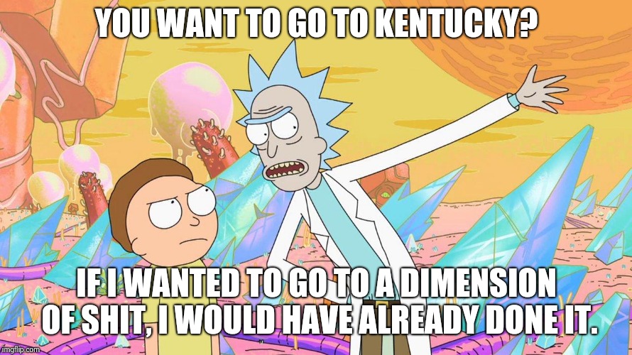 Rick and Morty |  YOU WANT TO GO TO KENTUCKY? IF I WANTED TO GO TO A DIMENSION OF SHIT, I WOULD HAVE ALREADY DONE IT. | image tagged in rick and morty | made w/ Imgflip meme maker