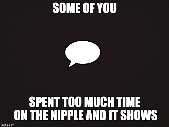 Blank Template | SOME OF YOU; SPENT TOO MUCH TIME ON THE NIPPLE AND IT SHOWS | image tagged in blank template | made w/ Imgflip meme maker