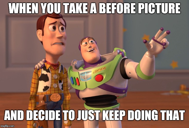 X, X Everywhere Meme | WHEN YOU TAKE A BEFORE PICTURE AND DECIDE TO JUST KEEP DOING THAT | image tagged in memes,x x everywhere | made w/ Imgflip meme maker