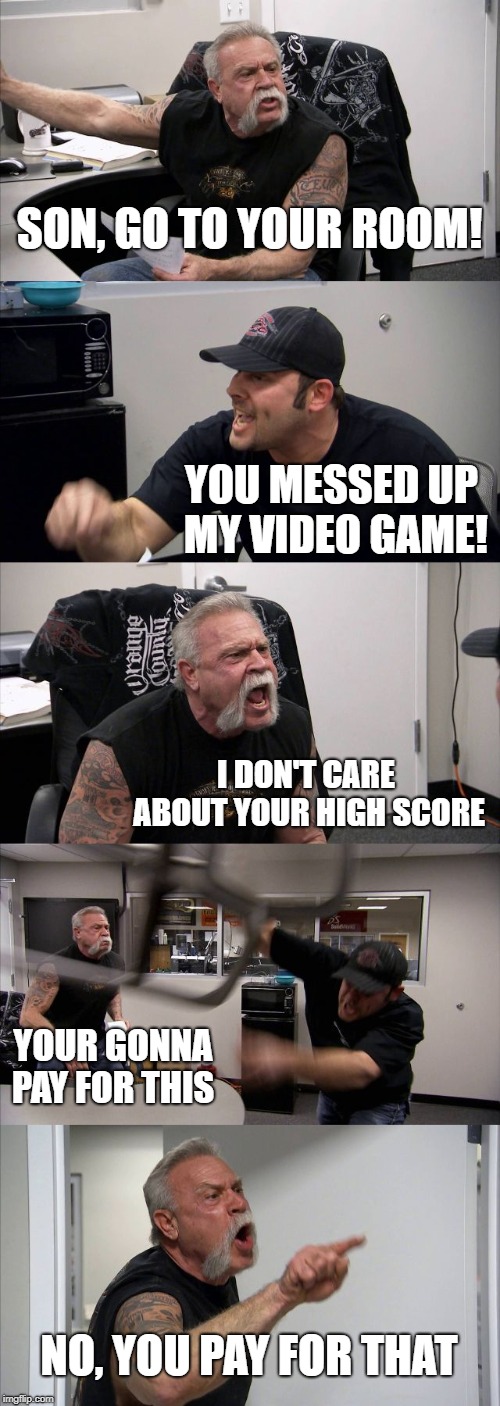 American Chopper Argument Meme | SON, GO TO YOUR ROOM! YOU MESSED UP MY VIDEO GAME! I DON'T CARE ABOUT YOUR HIGH SCORE; YOUR GONNA PAY FOR THIS; NO, YOU PAY FOR THAT | image tagged in memes,american chopper argument | made w/ Imgflip meme maker