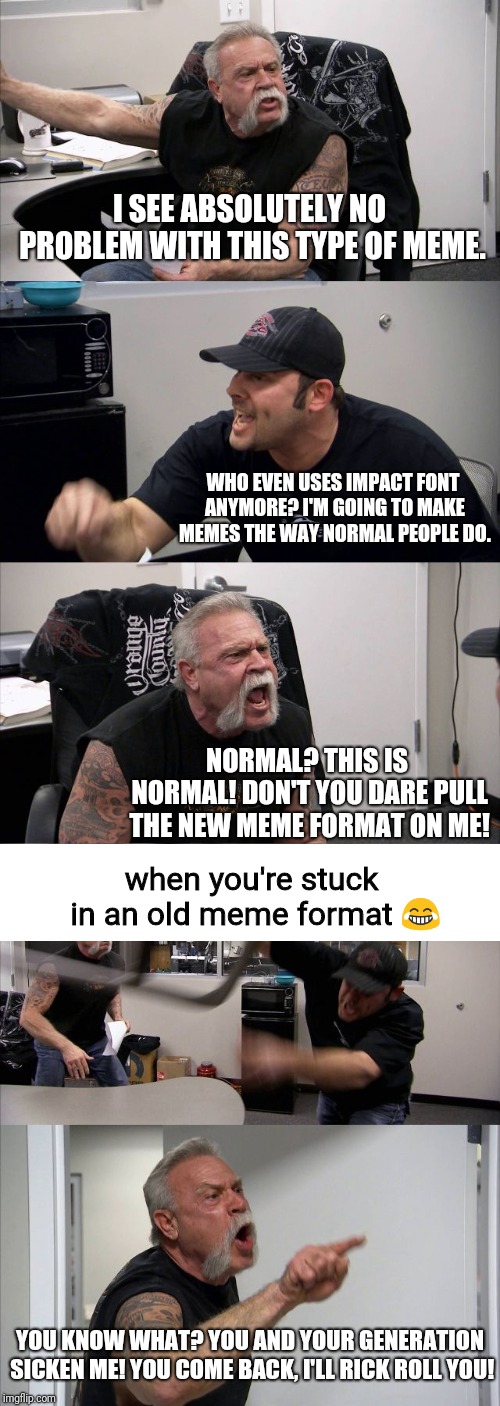 Classic memes will never die! | I SEE ABSOLUTELY NO PROBLEM WITH THIS TYPE OF MEME. WHO EVEN USES IMPACT FONT ANYMORE? I'M GOING TO MAKE MEMES THE WAY NORMAL PEOPLE DO. NORMAL? THIS IS NORMAL! DON'T YOU DARE PULL THE NEW MEME FORMAT ON ME! when you're stuck in an old meme format 😂; YOU KNOW WHAT? YOU AND YOUR GENERATION SICKEN ME! YOU COME BACK, I'LL RICK ROLL YOU! | image tagged in memes,american chopper argument | made w/ Imgflip meme maker