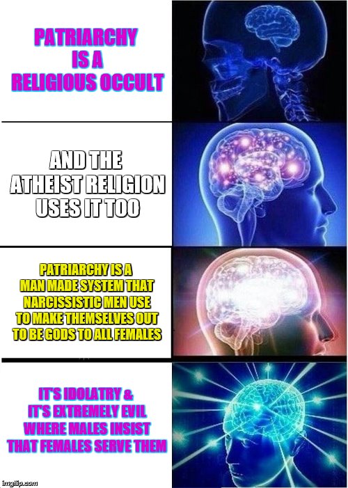 Expanding Brain Meme | PATRIARCHY IS A RELIGIOUS OCCULT; AND THE ATHEIST RELIGION USES IT TOO; PATRIARCHY IS A MAN MADE SYSTEM THAT NARCISSISTIC MEN USE TO MAKE THEMSELVES OUT TO BE GODS TO ALL FEMALES; IT'S IDOLATRY & IT'S EXTREMELY EVIL WHERE MALES INSIST THAT FEMALES SERVE THEM | image tagged in memes,expanding brain | made w/ Imgflip meme maker