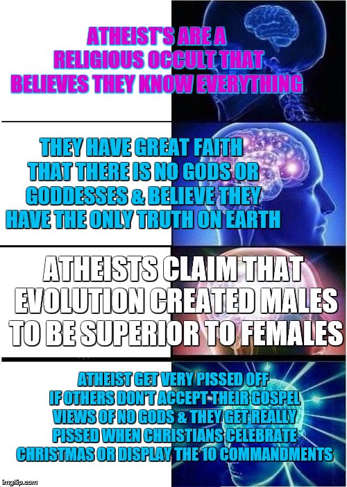 Expanding Brain | ATHEIST'S ARE A RELIGIOUS OCCULT THAT BELIEVES THEY KNOW EVERYTHING; THEY HAVE GREAT FAITH THAT THERE IS NO GODS OR GODDESSES & BELIEVE THEY HAVE THE ONLY TRUTH ON EARTH; ATHEISTS CLAIM THAT EVOLUTION CREATED MALES TO BE SUPERIOR TO FEMALES; ATHEIST GET VERY PISSED OFF IF OTHERS DON'T ACCEPT THEIR GOSPEL VIEWS OF NO GODS & THEY GET REALLY PISSED WHEN CHRISTIANS CELEBRATE CHRISTMAS OR DISPLAY THE 10 COMMANDMENTS | image tagged in memes,expanding brain | made w/ Imgflip meme maker