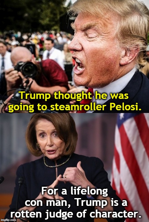 Trump doesn't understand Washington and he doesn't understand his job. | Trump thought he was going to steamroller Pelosi. For a lifelong con man, Trump is a rotten judge of character. | image tagged in trump,pelosi,steamroller,bully,character | made w/ Imgflip meme maker