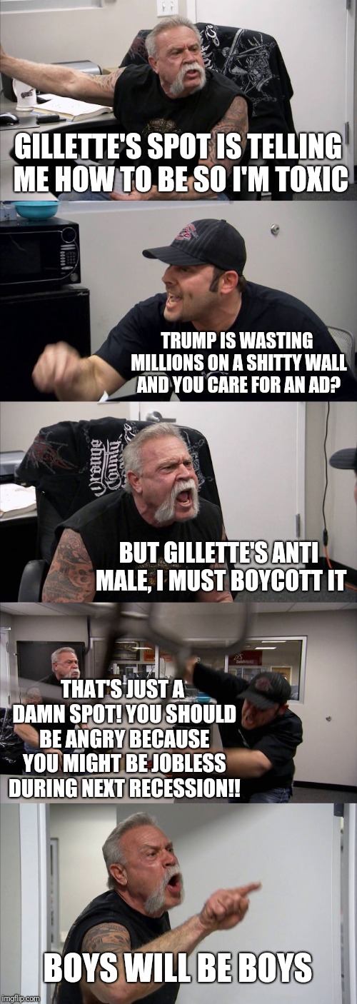 Internet priorities in a nutshell. | GILLETTE'S SPOT IS TELLING ME HOW TO BE SO I'M TOXIC; TRUMP IS WASTING MILLIONS ON A SHITTY WALL AND YOU CARE FOR AN AD? BUT GILLETTE'S ANTI MALE, I MUST BOYCOTT IT; THAT'S JUST A DAMN SPOT! YOU SHOULD BE ANGRY BECAUSE YOU MIGHT BE JOBLESS DURING NEXT RECESSION!! BOYS WILL BE BOYS | image tagged in memes,american chopper argument | made w/ Imgflip meme maker