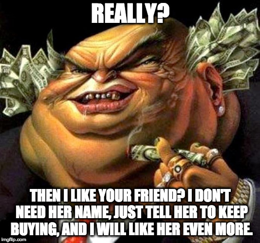 capitalist criminal pig | REALLY? THEN I LIKE YOUR FRIEND? I DON'T NEED HER NAME, JUST TELL HER TO KEEP BUYING, AND I WILL LIKE HER EVEN MORE. | image tagged in capitalist criminal pig | made w/ Imgflip meme maker